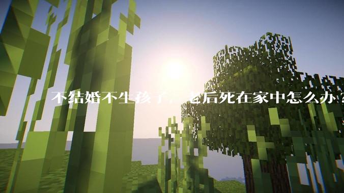 不结婚不生孩子，老后死在家中怎么办?